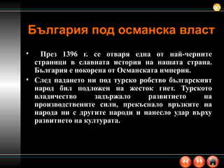 България под османска власт През 1396 г. се отваря една от най-черните страници в славната история на нашата страна. България е покорена от Османската империя.  След падането ни под турско робство българският народ бил подложен на жесток гнет. Турското владичество задържало развитието на производствените сили, прекъснало връзките на народа ни с другите народи и нанесло удар върху развитието на културата.  