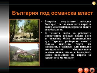 Въпреки нечуваните насилия българите се запазват като народ и водят многовековна борба за своето освобождение.  В тъмната епоха на робството манастирите играели важна роля за опазване буден националният дух. Турците разбирали тяхното голямо значение, често ги нападали, ограбвали или напълно унищожавали. Унищожавали всичко онова, което е българско, което напомняло на народа за героичното му минало.   България под османска власт 