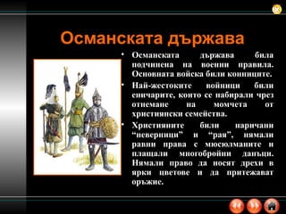 Османската държава Османската държава била подчинена на военни правила. Основната войска били конниците. Най-жестоките войници били еничарите, които се набирали чрез отнемане на момчета от християнски семейства. Християните били наричани “неверници” и “рая”, нямали равни права с мюсюлманите и плащали многобройни данъци. Нямали право да носят дрехи в ярки цветове и да притежават оръжие. 
