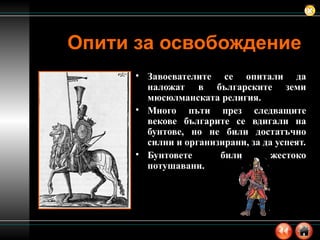 Опити за освобождение Завоевателите се опитали да наложат в българските земи мюсюлманската религия. Много пъти през следващите векове българите се вдигали на бунтове, но не били достатъчно силни и организирани, за да успеят. Бунтовете били жестоко потушавани. 