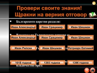 Българското царство разделя: Владетел на Търновското царство е: Защитата на Търново от османците води:  България окончателно пада под османско владичество през: Провери своите знания!  Щракни на верния отговор Иван Александър Иван Срацимир Иван Шишман Иван Рилски Иван Шишман Патриарх Евтимий 1018 година 1393 година 1396 година Иван Александър Иван Срацимир Иван Шишман 