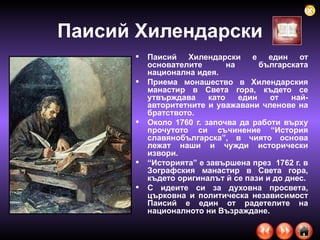 Паисий Хилендарски Паисий Хилендарски е един от основателите на българската национална идея.  Приема монашество в Хилендарския манастир в Света гора, където се утвърждава като един от най-авторитетните и уважавани членове на братството.  Около 1760 г. започва да работи върху прочутото си съчинение “История славянобългарска”, в чиято основа лежат наши и чужди исторически извори.  “ Историята” е завършена през  1762 г. в Зографския манастир в Света гора, където оригиналът й се пази и до днес.  С идеите си за духовна просвета, църковна и политическа независимост Паисий е един от радетелите на националното ни Възраждане.  