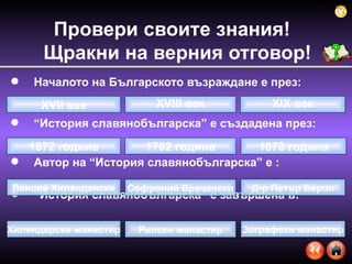 Началото на Българското възраждане е през: “ История славянобългарска” е създадена през: Автор на “История славянобългарска” е :  “ История славянобългарска” е завършена в: Провери своите знания!  Щракни на верния отговор ! XVII  век XIX  век XVIII  век 1672 година 1878 година 1762 година Софроний Врачански Паисий Хилендански Д-р Петър Берон Рилски манастир Хилендарски манастир Зографски манастир 
