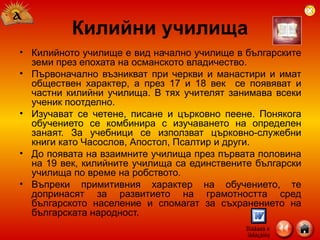 Килийното училище е вид начално училище в българските земи през епохата на османското владичество.  Първоначално възникват при черкви и манастири и имат обществен характер, а през 17 и 18 век  се появяват и частни килийни училища. В тях учителят занимава всеки ученик поотделно.  Изучават се четене, писане и църковно пеене. Понякога обучението се комбинира с изучаването на определен занаят. За учебници се използват църковно-служебни книги като Часослов, Апостол, Псалтир и други.  До появата на взаимните училища през първата половина на 19 век, килийните училища са единствените български училища по време на робството.  Въпреки примитивния характер на обучението, те допринасят за развитието на грамотността сред българското население и спомагат за съхранението на българската народност. Килийни училища 