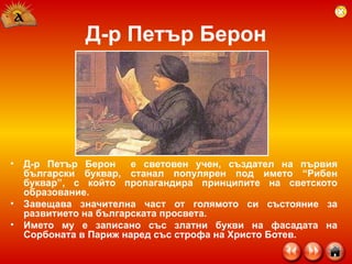 Д-р Петър Берон Д-р Петър Берон  е световен учен, създател на първия български буквар, станал популярен под името “Рибен буквар”, с който пропагандира принципите на светското образование.  Завещава значителна част от голямото си състояние за развитието на българската просвета.  Името му е записано със златни букви на фасадата на Сорбоната в Париж наред със строфа на Христо Ботев.  
