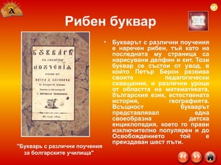 Рибен буквар Букварът с различни поучения е наречен рибен, тъй като на последната му страница са нарисувани делфин и кит. Този буквар се състои от увод, в който Петър Берон развива своите педагогически схващания, и различни уроци от областта на математиката, българския език, естествената история, географията. Всъщност букварът представлявал една своеобразна детска енциклопедия, което го прави изключително популярен и до Освобождението той е преиздаван шест пъти.  "Букварь с различни поучения за болгарските училища"  