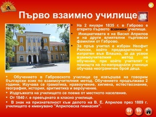 Първо взаимно училище На 2 януари 1835 г. в Габрово е открито първото  взаимно  училище. Инициативата е на Васил Априлов и на други влиятелни търговски фамилии от Габрово.  За пръв учител е избран Неофит Рилски, който предварително е изпратен във Влашко, за да усвои взаимоучителния метод на обучение, при който учителят с помощта на по-напреднали ученици обучава неограничен брой деца.  Обучението в Габровското училище се извършва на говорим български език по взаимоучителния метод. Обучението продължава 2 години. Изучава се граматика, нравоучение, хигиена, естествознание, география, история, аритметика и вероучение.  Издръжката на училището се поема от местното население.  От 1840 г. е превърнато в  класно  училище.   В знак на признателност към делото на В. Е. Априлов през 1889 г. училището е именувано "Априловска гимназия".  
