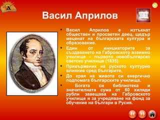 Васил Априлов Васил Априлов е изтъкнат обществен и просветен деец, щедър меценат на българската култура и образование.  Един от инициаторите за създаването на Габровското взаимно училище – първото новобългарско светско училище (1835).  Привърженик на руското културно влияние сред българите,  До края на живота си енергично подпомага българските училища. Богата си библиотека и значителната сума от 60 хиляди рубли завещава на Габровското училище и за учредяване на фонд за обучение на българи в Русия.  
