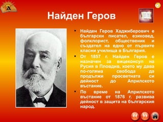 Найден Геров Найден Геров Хаджиберович е български писател, езиковед, фолклорист, общественик и създател на едно от първите класни училища в България. От 1857 г. Найден Геров е назначен за вицеконсул на Русия в Пловдив, което му дава по-голяма свобода да продължи просветната си дейност до Априлското въстание. По време на Априлското въстание от 1876 г. развива дейност в защита на българския народ. 