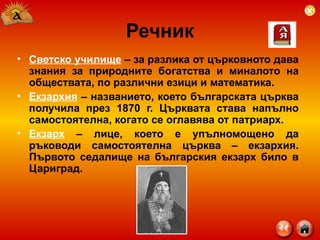 Речник Светско училище  – за разлика от църковното дава знания за природните богатства и миналото на обществата, по различни езици и математика. Екзархия  – названието, което българската църква получила през 1870 г. Църквата става напълно самостоятелна, когато се оглавява от патриарх. Екзарх  – лице, което е упълномощено да ръководи самостоятелна църква – екзархия. Първото седалище на българския екзарх било в Цариград. 