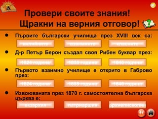 Първите български училища през  XVIII  век са: Д-р Петър Берон създал своя Рибен буквар през: Първото взаимно училище е открито в Габрово през:  Извоюваната през 1870 г. самостоятелна българска църква е: Провери своите знания!  Щракни на верния отговор! килийните класните взаимните 1824 година 1846 година 1835 година екзархия архиепископия патриаршия 1824 година 1846 година 1835 година 