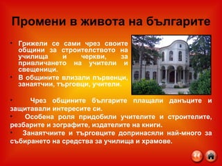 Промени в живота на българите Грижели се сами чрез своите общини за строителството на училища и черкви, за привличането на учители и свещеници. В общините влизали първенци, занаятчии, търговци, учители. Чрез общините българите плащали данъците и защитавали интересите си. Особена роля придобили учителите и строителите, резбарите и зографите, издателите на книги. Занаятчиите и търговците допринасяли най-много за събирането на средства за училища и храмове. 