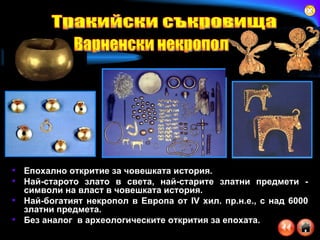 Епохално откритие за човешката история . Най-старото злато в света, най-старите златни предмети - символи на власт в човешката история . Най-богатият некропол в Европа от  IV  хил. пр.н.е., с над 6000 златни предмета . Без аналог  в археологическите открития за епохата .   Тракийски съкровища Варненски некропол 