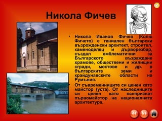 Никола Фичев Никола Иванов Фичев (Колю Фичето) е гениален български възрожденски архитект, строител, каменоделец и дърворезбар, създал емблематични за Българското възраждане храмове, обществени и жилищни сгради, мостове и др. в българските земи и крайдунавските области на Румъния. От съвременниците си ценен като майстор (уста). От наследниците си ценен като всепризнат първомайстор на националната архитектура. 