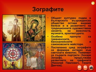 Зографите Общият културен подем в българското възрожденско общество оставя видими белези и в развитието на традиционните художествени занаяти, на живописта, музиката, архитектурата.  Особено прочути са тревненските, банскалийските и самоковските майстори.  Постепенно сред зографите се формира интерес към светската живопис. Появяват се първите портрети (Захари Зограф), продължава развитието на графиката (Николай Павлович, Георги Данчов).  