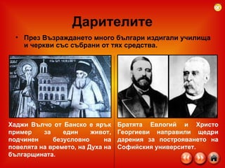 Дарителите През Възраждането много българи издигали училища и черкви със събрани от тях средства. Братята Евлогий и Христо Георгиеви направили щедри дарения за построяването на Софийския университет. Хаджи Вълчо от Банско е ярък пример за един живот, подчинен безусловно на повелята на времето, на Духа на българщината.   