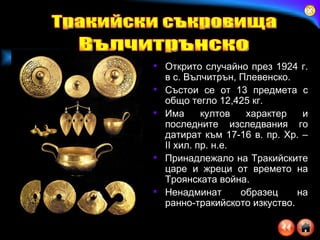Открито случайно през 1924 г. в с. Вълчитрън, Плевенско . Състои се от 13 предмета с общо тегло 12,425 кг.  Има култов характер и последните изследвания го датират към 17-16 в. пр. Хр.  – II  хил. пр. н.е. Принадлежало на Тракийските царе и жреци от времето на Троянската война .   Ненадминат образец на ранно-тракийското изкуство . Тракийски съкровища Вълчитрънско 