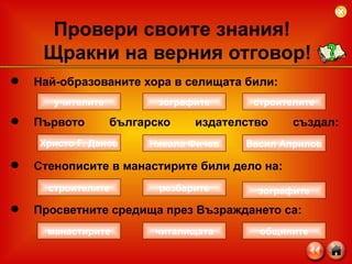 Най-образованите хора в селищата били: Първото българско издателство създал:   Стенописите в манастирите били дело на: Просветните средища през Възраждането са: Провери своите знания!  Щракни на верния отговор! учителите строителите зографите строителите зографите резбарите манастирите общините читалищата Христо Г. Данов Васил Априлов Никола Фичев 