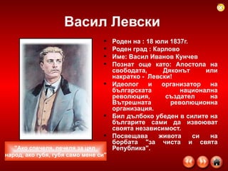 Васил Левски  Роден на : 18 юли 1837г. Роден град : Карлово Име: Васил Иванов Кунчев Познат още като: Апостола на свободата, Дяконът или накратко -  Левски!   Идеолог и организатор на българската национална революция, създател на Вътрешната революционна организация. Бил дълбоко убеден в силите на българите сами да извоюват своята независимост. Посвещава живота си на борбата "за чиста и свята Република". "Ако спечеля, печеля за цял  народ, ако губя, губя само мене си" 