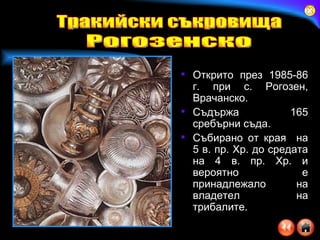 Открито през 1985-86 г. при с. Рогозен, Врачанско.  Съдържа 165 сребърни съда.  Събирано от края  на 5 в. пр. Хр. до средата на 4 в. пр. Хр. и вероятно е принадлежало на владетел на трибалите. Тракийски съкровища Рогозенско 