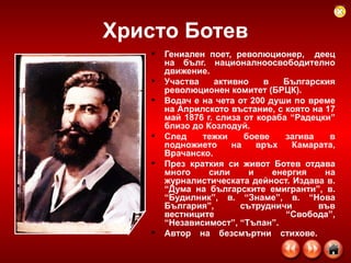 Христо Ботев Гениален поет, революционер,  деец на бълг. националноосвободително движение.  Участва активно в Българския революционен комитет (БРЦК). Водач е на чета от 200 души по време на Априлското въстание, с която на 17 май 1876 г. слиза от кораба “Радецки” близо до Козлодуй.  След тежки боеве загива в подножието на връх Камарата, Врачанско.  През краткия си живот Ботев отдава много сили и енергия на журналистическата дейност. Издава в. “Дума на българските емигранти”, в. “Будилник”, в. “Знаме”, в. “Нова България”, сътрудничи във вестниците “Свобода”, “Независимост”, “Тъпан”.  Автор на безсмъртни стихове.  