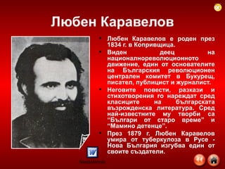 Любен Каравелов Любен Каравелов е роден през 1834 г. в Копривщица.  Виден деец на националнореволюционното движение, един от основателите на Българския революционен централен комитет в Букурещ, писател, публицист и журналист.  Неговите повести, разкази и стихотворения го нареждат сред класиците на българската възрожденска литература. Сред най-известните му творби са “Българи от старо време” и “Мамино детенце”.  През 1879 г. Любен Каравелов умира от туберкулоза в Русе - Нова България изгубва един от своите създатели.  
