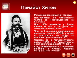 Панайот Хитов Революционер, хайдутин, войвода. Последовател на четническата тактика за освобождението на България.  През 1867г. преминава р. Дунав начело на чета от 30 души със знаменосец Васил Левски.  Член на Българския революционен централен комитет (БРЦК), участва в подготовката на опита за въстание през септември 1875 г.  Сражава се в Сръбско-турската война (1876) и в Руско-турската освободителна война (1877-1878).  След освобождението е околийски началник в Сливен. Обявява Съединението в Сливен.  