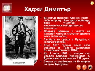 Хаджи Димитър Димитър Николов Асенов (1840 - 1868) е прочут български войвода, деен участник в националноосвободителното движение.  Обикаля Балкана с четата на Панайот Хитов и известно време е неин знаменосец.  Съдбата го среща в Букурещ с Георги Раковски.  През 1867 година влиза като войвода в Тайния централен български комитет (ТЦБК).  На 6 юли 1868 г. заедно със Стефан Караджа преминават р. Дунав начело на чета от 129 души.  Загива за свободата на България на връх Бузлуджа.  