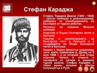 Стефан Караджа Стефан Тодоров Димов (1840 - 1868) – прочут войвода и революционер, поборник за освобождението на България от турско робство.  Потомък на славния Момчил войвода.  Участник в Първа българска легия в Белград.  Участва в организирането на български чети в Румъния и в създаването на Втора българска легия в Белград.  Заедно с Хаджи Димитър предвожда чета, която преминава р. Дунав на 6 юли 1868 г. и се отправя към Стара планина. Четата е открита и нападната от потеря и редовна турска войска. Стефан Караджа е тежко ранен, заловен и обесен полумъртъв в Русе.  