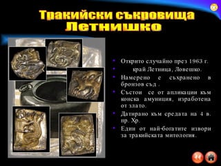 Открито случайно през 1963 г.  край Летница, Ловешко. Намерено е съхранено в бронзов съд . Състои  се от апликации към конска амуниция, изработена от злато. Датирано към средата на 4 в. пр. Хр.  Един от най-богатите извори за тракийската митология. Тракийски съкровища Летнишко 