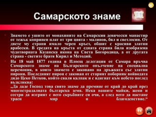 Самарското знаме Знамето е ушито от монахините на Самарския девически манастир от тежък копринен плат от три цвята - малинов, бял и светлосин. От двете му страни имало черен кръст, обшит с красиви златни арабески. В средата на кръста от едната страна била изобразена чудотворната Казанска икона на Света Богородица, а от другата страна - светите братя Кирил и Методий. На 18 май 1877 година в Плоещ делегация от Самара връчва Самарското знаме на Българското опълчение на специална церемония, в която знамето е заковано на дръжката със златни пирони. Последният пирон е закован от старият поборник войводата дядо Цеко Петков, който сваля калпак и с вдигнат към небето поглед възкликва: „Да даде Господ това свято знаме да премине от край до край през многострадалната българска земя. Нека нашите майки, жени и сестри да изтрият с него скръбните си очи, а след него да настане траен мир и благоденствие.“ 