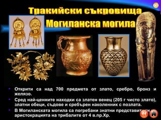 Открити са над 700 предмета от злато, сребро, бронз и желязо.  Сред най-ценните находки са златен венец (205 г чисто злато), златни обеци, съдове и сребърен наколенник с позлата.  В Могиланската могила са погребани знатни представители на аристокрацията на трибалите от 4 в.пр.Хр. Тракийски съкровища Могиланска могила 