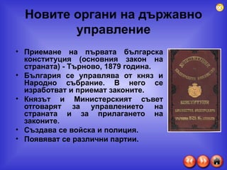 Новите органи на държавно управление Приемане на първата българска  конституция  (основния закон на страната) - Търново, 1879 година. България се управлява от  княз  и  Народно събрание . В него се изработват и приемат законите. Князът и  Министерският съвет  отговарят за управлението на страната и за прилагането на законите. Създава се войска и полиция. Появяват се различни партии. 