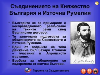 Съединението на Княжество България и Източна Румелия Българите не се примирили с несправедливото   разкъсване на техните земи след Берлинския договор.  Те започнали подготовка за обединението на Княжеството и Източна Румелия. Един от водачите на това движение бил Захари Стоянов – участник в Априлското въстание. Борбата за обединение се подкрепяла от всички българи. Героите на Съединението 