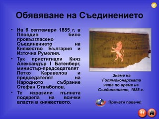 Обявяване на Съединението На 6 септември 1885 г. в Пловдив било провъзгласено Съединението на Княжество България и Източна Румелия. Тук пристигнали Княз Александър  I  Батенберг, министър-председателят Петко Каравелов и председателят на Народното събрание Стефан Стамболов. Те изразили пълната подкрепа на всички власти в княжеството. Знаме на Голямоконарската чета по време на  Съединението, 1885 г.   Прочети повече! 