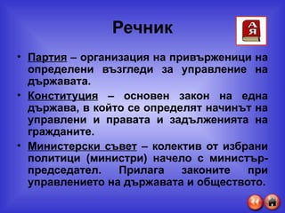 Речник Партия  – организация на привърженици на определени възгледи за управление на държавата. Конституция  – основен закон на една държава, в който се определят начинът на управлени и правата и задълженията на гражданите. Министерски съвет  – колектив от избрани политици (министри) начело с министър-председател. Прилага законите при управлението на държавата и обществото. 