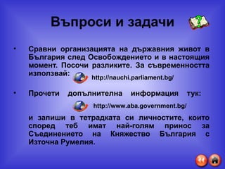Въпроси и задачи Сравни организацията на държавния живот в България след Освобождението и в настоящия момент. Посочи разликите. За съвременността използвай:   Прочети допълнителна информация тук:  и запиши в тетрадката си личностите, които според теб имат най-голям принос за Съединението на Княжество България с Източна Румелия. http://nauchi.parliament.bg/ http://www.aba.government.bg/ 