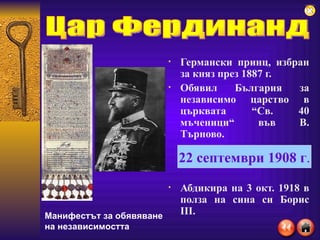 Германски принц, избран за княз през 1887 г. Обявил България за независимо царство   в църквата “Св. 40 мъченици“ във В. Търново. Абдикира на 3 окт. 1918 в полза на сина си Борис III.  Цар Фердинанд 22 септември 1908 г . Манифестът за обявяване на независимостта  