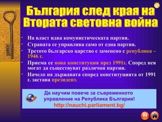 На власт идва комунистическата партия. Страната се управлява само от една партия. Третото българско царство е заменено с  република – 1946 г. Приема се  нова конституция през 1991г.  Според нея могат да съществуват различни партии. Начело на държавата според конституцията от 1991 г. застава  президент. България след края на  Втората световна война Да научим повече за съвременното  управление на Република България! http://nauchi.parliament.bg/ 