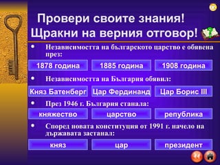 Независимостта на българското царство е обявена през: Независимостта на България обявил: През 1946 г. България станала:  Според новата конституция от 1991 г. начело на държавата застанал: Провери своите знания!  Щракни на верния отговор ! 1878 година 1908 година 1885 година Княз Батенберг Цар Борис  III Цар Фердинанд княжество република царство княз президент цар 