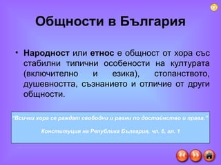 Общности в България Народност  или  етнос  е общност от хора със стабилни типични особености на културата (включително и езика), стопанството, душевността, съзнанието и отличие от други общности. “ Всички хора се раждат свободни и равни по достойнство и права.”  Конституция на Република България, чл. 6, ал. 1 
