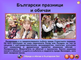 Български празници  и обичаи Лазаровден   е в предпоследната събота преди Страстната седмица. На него празнуват не само наречените Лазар или Лазарка, но той се свързва с най-представителния, жизнерадостен, поетичен, изпълнен със символика и драматизъм пролетен момински обичай – Лазаруването. Момичетата се обличат с празнични, богато украсени носии и обикалят къщите в съботата и неделята преди Великден, като пеят лазарски песни.  Обреди и обичаи в българския бит 