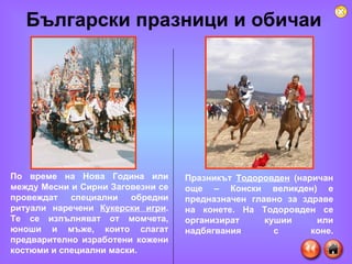 Български празници и обичаи  По време на Нова Година или между Месни и Сирни Заговезни се провеждат специални обредни ритуали наречени  Кукерски игри . Те се изпълняват от момчета, юноши и мъже, които слагат предварително изработени кожени костюми и специални маски.  Празникът  Тодоровден  (наричан още – Конски великден) е предназначен главно за здраве на конете. На Тодоровден се организират кушии или надбягвания с коне. 