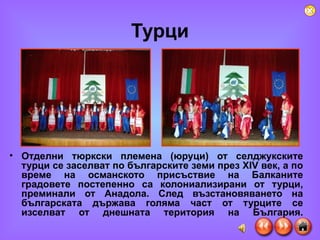 Турци Отделни тюркски племена (юруци) от селджукските турци се заселват по българските земи през ХІV век, а по време на османското присъствие на Балканите градовете постепенно са колониализирани от турци, преминали от Анадола. След възстановяването на българската държава голяма част от турците се изселват от днешната територия на България. 