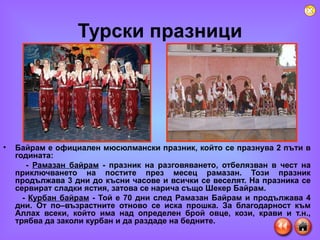 Турски празници Байрам е официален мюсюлмански празник, който се празнува 2 пъти в годината: -  Рамазан байрам  - празник на разговяването, отбелязван в чест на приключването на постите през месец рамазан. Този празник продължава 3 дни до късни часове и всички се веселят. На празника се сервират сладки ястия, затова се нарича също Шекер Байрам. -  Курбан байрам  - Той е 70 дни след Рамазан Байрам и продължава 4 дни. От по–възрастните отново се иска прошка. За благодарност към Аллах всеки, който има над определен брой овце, кози, крави и т.н., трябва да заколи курбан и да раздаде на бедните.  