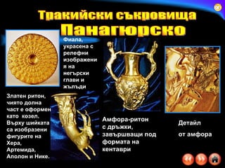 Амфора-ритон  с дръжки, завършващи под формата на кентаври   Детайл  от амфора Фиала, украсена с релефни изображения на негърски глави и жълъди   Златен ритон, чиято долна част е оформен като  козел. Върху шийката са изобразени фигурите на Хера, Артемида, Аполон и Нике.  Тракийски съкровища Панагюрско 