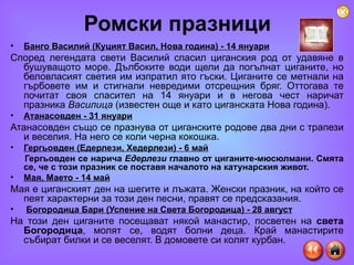 Ромски празници Банго Василий (Куцият Васил, Нова година) - 14 януари   Според легендата свети Василий спасил циганския род от удавяне в бушуващото море. Дълбоките води щели да погълнат циганите, но беловласият светия им изпратил ято гъски. Циганите се метнали на гърбовете им и стигнали невредими отсрещния бряг. Оттогава те почитат своя спасител на 14 януари и в негова чест наричат празника  Василица  (известен още и като циганската Нова година).  Атанасовден - 31 януари   Атанасовден също се празнува от циганските родове два дни с трапези и веселия. На него се коли черна кокошка. Гергьовден (Едерлези, Хедерлези) - 6 май   Гергьовден се нарича  Едерлези  главно от циганите-мюсюлмани. Смята се, че с този празник се поставя началото на катунарския живот.   Мая, Маето - 14 май   Мая е циганският ден на шегите и лъжата. Женски празник, на който се пеят характерни за този ден песни, правят се предсказания.  Богородица Бари (Успение на Света Богородица) - 28 август На този ден циганите посещават някой манастир, посветен на  света Богородица , молят се, водят болни деца. Край манастирите събират билки и се веселят. В домовете си колят курбан.  
