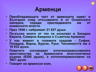 Арменци Преобладаващата част от арменците идват в България след откъсването й от Османската империя, поради преследването им от османските власти.  През 1946 г. наброяват 21 637 души.  По-късно много от тях се изселват в Западна Европа, Северна Америка и Съветска Армения.  У нас живеят в големите градове - София, Пловдив, Варна, Бургас, Русе. Числеността им е 10 832 души.  Повечето изповядват източноправославното християнство на Арменската апостолическа църква (6350 души), а източноправославни са 3821 души.  Говорят на арменски език. 