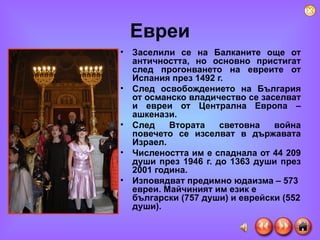 Евреи Заселили се на Балканите още от античността, но основн o  пристигат след прогонването на евреите от Испания през 1492 г.  След освобождението на България от османско владичество се заселват и евреи от Централна Европа – ашкенази.  След Втората световна война повечето се изселват в държавата Израел.  Числеността им е спаднала от 44 209 души през 1946 г. до 1363 души през 2001 година.  Изповядват предимно юдаизма – 573 евреи. Майчиният им език е български (757 души) и еврейски (552 души). 