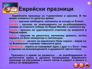 Еврейски празници Еврейските празници са тържествени и красиви. В тях живее споменът от далечно време: Пасха   -   празник свободата, напомнящ за изхода от Египет. Ханука   -   празник на освещаването на възобновлението, спомен за славната победа на Йеуда Макаби и войските му. Пурим  - празник на чудотворното спасение на живелите в Персия евреи. Сукот  - празник на реколтата, напомнящ времето, когато евреите са били земеделци и скотовъдци.  Рош-А’Шана  - начало на еврейската Нова година – вярва се, че Всевишният оценява човешките дела.  Йом-Купир  - хората се помиряват един с друг и с Бога - това е празник на всеопрощението и душевното пречистване.  Празникът е време на размисъл  - за освобождаване от делничните грижи и духовно посвещаване. Еврейските празници са изпълнени с много песни и радост и винаги с мисъл за прародината.  